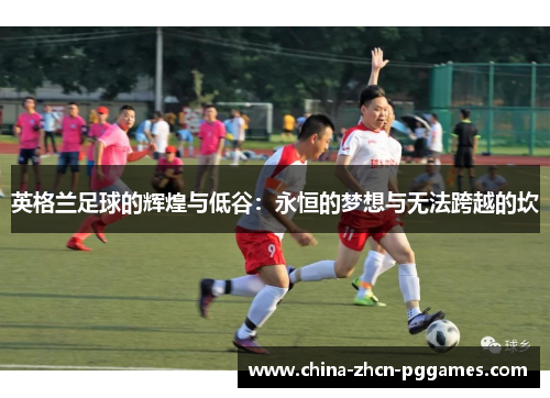 英格兰足球的辉煌与低谷:永恒的梦想与无法跨越的坎 英格兰足球的辉煌与低谷:永恒的梦想与无法跨越的坎
