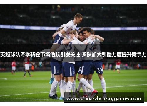 英超球队冬季转会市场活跃引发关注 多队加大引援力度提升竞争力 英超球队冬季转会市场活跃引发关注 多队加大引援力度提升竞争力