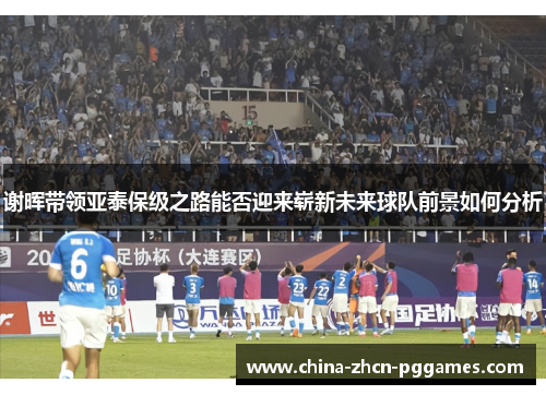 谢晖带领亚泰保级之路能否迎来崭新未来球队前景如何分析 谢晖带领亚泰保级之路能否迎来崭新未来球队前景如何分析