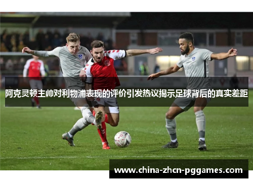 阿克灵顿主帅对利物浦表现的评价引发热议揭示足球背后的真实差距
