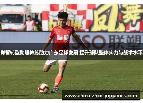 肖智转型助理教练助力广东足球发展 提升球队整体实力与战术水平 肖智转型助理教练助力广东足球发展 提升球队整体实力与战术水平