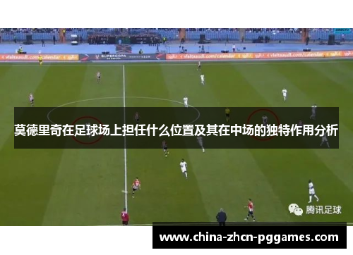 莫德里奇在足球场上担任什么位置及其在中场的独特作用分析 莫德里奇在足球场上担任什么位置及其在中场的独特作用分析