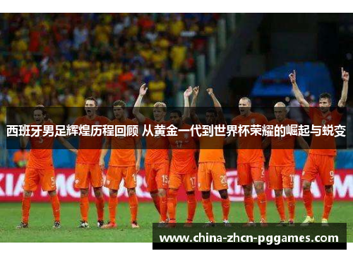 西班牙男足辉煌历程回顾 从黄金一代到世界杯荣耀的崛起与蜕变