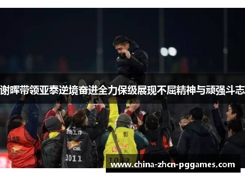 谢晖带领亚泰逆境奋进全力保级展现不屈精神与顽强斗志 谢晖带领亚泰逆境奋进全力保级展现不屈精神与顽强斗志