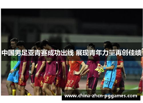 中国男足亚青赛成功出线 展现青年力量再创佳绩 中国男足亚青赛成功出线 展现青年力量再创佳绩