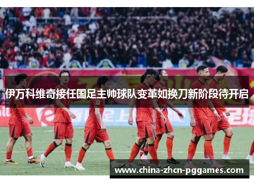 伊万科维奇接任国足主帅球队变革如换刀新阶段待开启 伊万科维奇接任国足主帅球队变革如换刀新阶段待开启