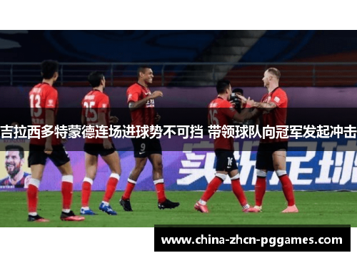 吉拉西多特蒙德连场进球势不可挡 带领球队向冠军发起冲击 吉拉西多特蒙德连场进球势不可挡 带领球队向冠军发起冲击