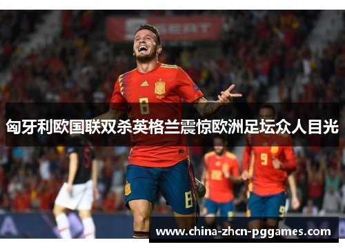 匈牙利欧国联双杀英格兰震惊欧洲足坛众人目光 匈牙利欧国联双杀英格兰震惊欧洲足坛众人目光