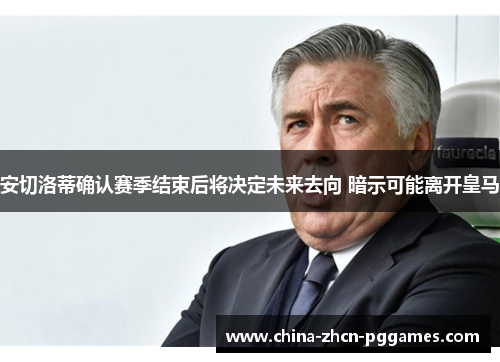 安切洛蒂确认赛季结束后将决定未来去向 暗示可能离开皇马