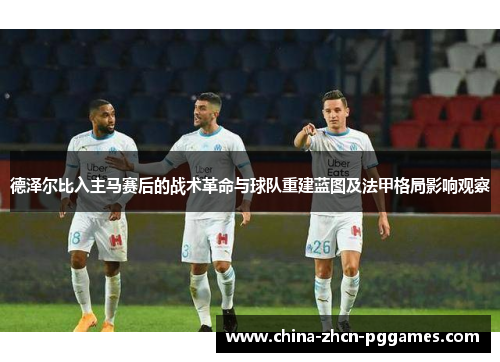 德泽尔比入主马赛后的战术革命与球队重建蓝图及法甲格局影响观察