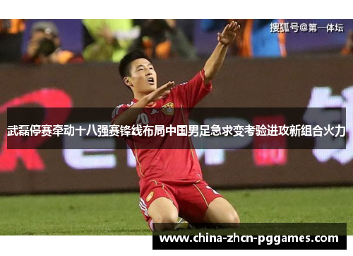 武磊停赛牵动十八强赛锋线布局中国男足急求变考验进攻新组合火力