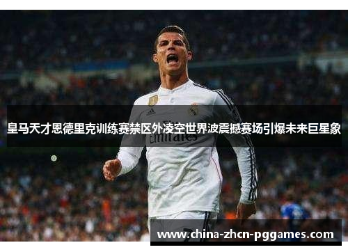 皇马天才恩德里克训练赛禁区外凌空世界波震撼赛场引爆未来巨星象 皇马天才恩德里克训练赛禁区外凌空世界波震撼赛场引爆未来巨星象