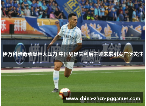 伊万科维奇承受巨大压力 中国男足失利后主帅未来引发广泛关注